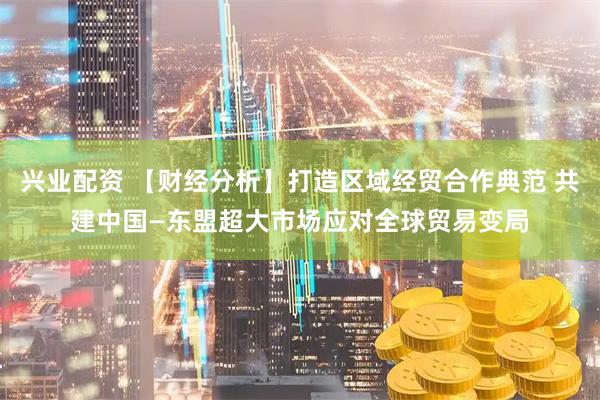兴业配资 【财经分析】打造区域经贸合作典范 共建中国—东盟超大市场应对全球贸易变局