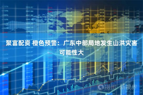聚富配资 橙色预警：广东中部局地发生山洪灾害可能性大