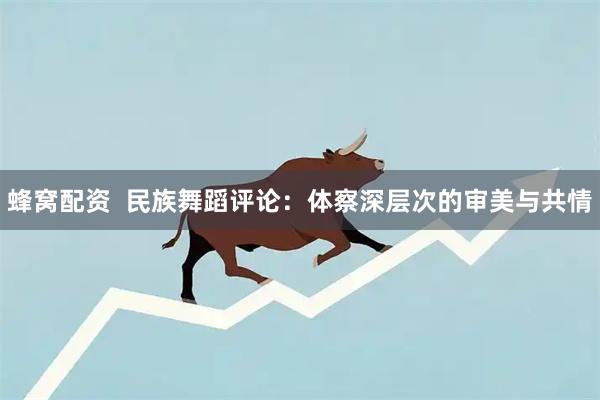 蜂窝配资  民族舞蹈评论：体察深层次的审美与共情