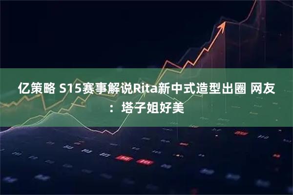 亿策略 S15赛事解说Rita新中式造型出圈 网友:塔子姐好美