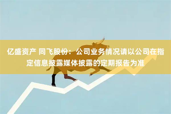 亿盛资产 同飞股份：公司业务情况请以公司在指定信息披露媒体披露的定期报告为准
