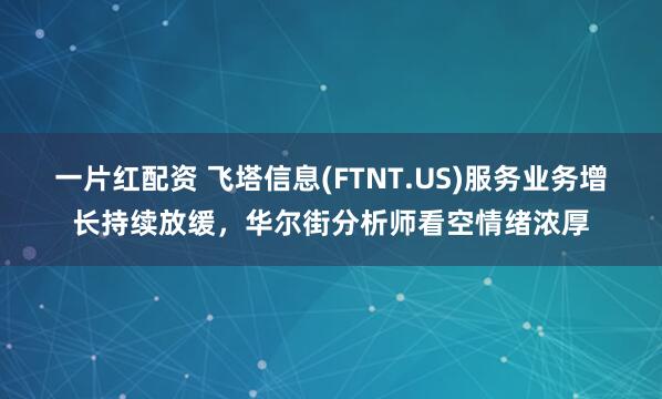 一片红配资 飞塔信息(FTNT.US)服务业务增长持续放缓,华尔街分析师看空情绪浓厚