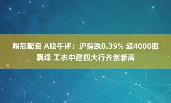 鼎冠配资 A股午评：沪指跌0.39% 超4000股飘绿 工农中建四大行齐创新高