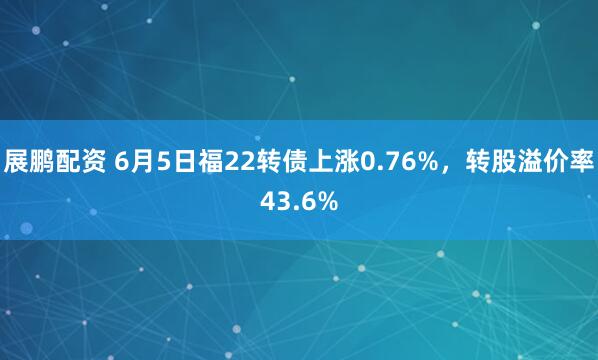 展鹏配资 6月5日福22转债上涨0.76%,转股溢价率43.6%