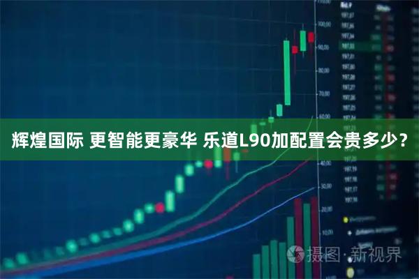 辉煌国际 更智能更豪华 乐道L90加配置会贵多少？