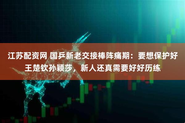 江苏配资网 国乒新老交接棒阵痛期：要想保护好王楚钦孙颖莎，新人还真需要好好历练