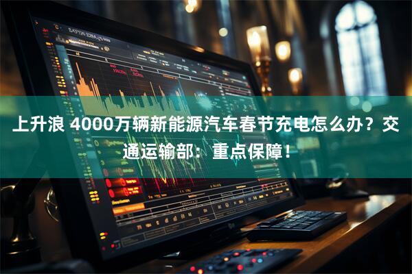 上升浪 4000万辆新能源汽车春节充电怎么办？交通运输部：重点保障！