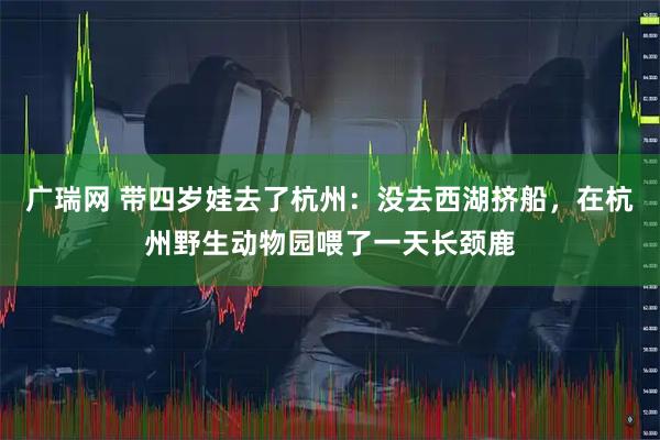 广瑞网 带四岁娃去了杭州：没去西湖挤船，在杭州野生动物园喂了一天长颈鹿