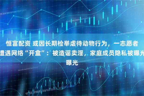 恒富配资 或因长期检举虐待动物行为，一志愿者遭遇网络“开盒”：被造谣卖淫，家庭成员隐私被曝光